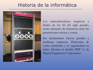 Historia de la informática


           Los miniordenadores surgieron a
           finales de los 60 del siglo pasado,
           como elemento de transición entre las
           generaciones tercera y cuarta.
           Sus destinatarios fueron grandes y
           medianas empresas. Disponían de
           varias terminales y se organizaban en
           redes. Destaca la familia PDP 11 de
           Digital Equipment Corporation.
 