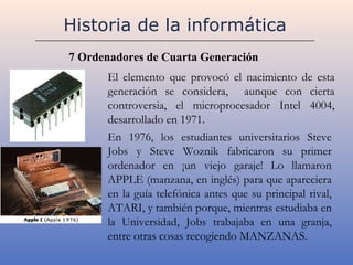 Historia de la informática
7 Ordenadores de Cuarta Generación
      El elemento que provocó el nacimiento de esta
      generación se considera, aunque con cierta
      controversia, el microprocesador Intel 4004,
      desarrollado en 1971.
      En 1976, los estudiantes universitarios Steve
      Jobs y Steve Woznik fabricaron su primer
      ordenador en ¡un viejo garaje! Lo llamaron
      APPLE (manzana, en inglés) para que apareciera
      en la guía telefónica antes que su principal rival,
      ATARI, y también porque, mientras estudiaba en
      la Universidad, Jobs trabajaba en una granja,
      entre otras cosas recogiendo MANZANAS.
 
