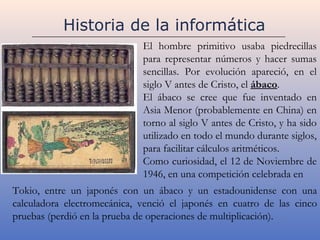 Historia de la informática
                             El hombre primitivo usaba piedrecillas
                             para representar números y hacer sumas
                             sencillas. Por evolución apareció, en el
                             siglo V antes de Cristo, el ábaco.
                             El ábaco se cree que fue inventado en
                             Asia Menor (probablemente en China) en
                             torno al siglo V antes de Cristo, y ha sido
                             utilizado en todo el mundo durante siglos,
                             para facilitar cálculos aritméticos.
                             Como curiosidad, el 12 de Noviembre de
                             1946, en una competición celebrada en
Tokio, entre un japonés con un ábaco y un estadounidense con una
calculadora electromecánica, venció el japonés en cuatro de las cinco
pruebas (perdió en la prueba de operaciones de multiplicación).
 