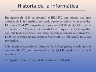 Historia de la informática

En Agosto de 1981 se presentó el IBM PC, que originó una gran
difusión de la informática personal, siendo actualmente un estándar.
El primer IBM PC integraba un procesador 8088 de 4,8 Mhz, 64 K
de memoria RAM y una o dos unidades de disquete de 5,25 pulgadas,
con 160 K de capacidad. Así mismo incluía el sistema operativo MS-
DOS, de la recién creada empresa Microsoft (de Bill Gates), toda una
revolución.
Más adelante apareció el disquete de 3,5 pulgadas, creado por la
empresa SONY, con una capacidad de 1,44 K, usados casi hasta la
actualidad.
Se llegaron a vender casi 2 millones de este ordenador.
 
