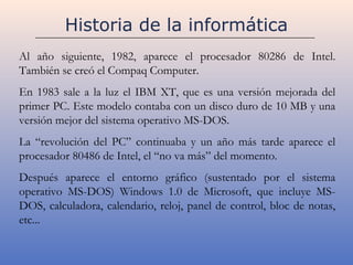 Historia de la informática
Al año siguiente, 1982, aparece el procesador 80286 de Intel.
También se creó el Compaq Computer.
En 1983 sale a la luz el IBM XT, que es una versión mejorada del
primer PC. Este modelo contaba con un disco duro de 10 MB y una
versión mejor del sistema operativo MS-DOS.
La “revolución del PC” continuaba y un año más tarde aparece el
procesador 80486 de Intel, el “no va más” del momento.
Después aparece el entorno gráfico (sustentado por el sistema
operativo MS-DOS) Windows 1.0 de Microsoft, que incluye MS-
DOS, calculadora, calendario, reloj, panel de control, bloc de notas,
etc...
 
