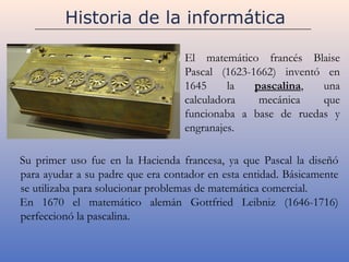 Historia de la informática

                                   El matemático francés Blaise
                                   Pascal (1623-1662) inventó en
                                   1645     la   pascalina,  una
                                   calculadora    mecánica   que
                                   funcionaba a base de ruedas y
                                   engranajes.

Su primer uso fue en la Hacienda francesa, ya que Pascal la diseñó
para ayudar a su padre que era contador en esta entidad. Básicamente
se utilizaba para solucionar problemas de matemática comercial.
En 1670 el matemático alemán Gottfried Leibniz (1646-1716)
perfeccionó la pascalina.
 