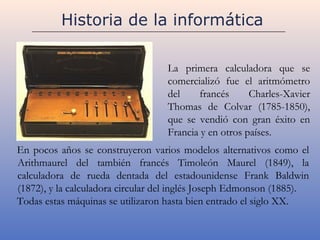 Historia de la informática

                                   La primera calculadora que se
                                   comercializó fue el aritmómetro
                                   del    francés      Charles-Xavier
                                   Thomas de Colvar (1785-1850),
                                   que se vendió con gran éxito en
                                   Francia y en otros países.
En pocos años se construyeron varios modelos alternativos como el
Arithmaurel del también francés Timoleón Maurel (1849), la
calculadora de rueda dentada del estadounidense Frank Baldwin
(1872), y la calculadora circular del inglés Joseph Edmonson (1885).
Todas estas máquinas se utilizaron hasta bien entrado el siglo XX.
 