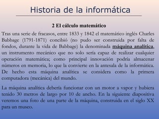Historia de la informática
                         2 El cálculo matemático
Tras una serie de fracasos, entre 1833 y 1842 el matemático inglés Charles
Babbage (1791-1871) concibió (no pudo ser construida por falta de
fondos, durante la vida de Babbage) la denominada máquina analítica,
un instrumento mecánico que no solo sería capaz de realizar cualquier
operación matemática; como principal innovación podría almacenar
números en memoria, lo que la convierte en la antesala de la informática.
De hecho esta máquina analítica se considera como la primera
computadora (mecánica) del mundo.
La máquina analítica debería funcionar con un motor a vapor y hubiera
tenido 30 metros de largo por 10 de ancho. En la siguiente diapositiva
veremos una foto de una parte de la máquina, construida en el siglo XX
para un museo.
 