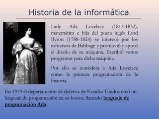Historia de la informática
                     Lady     Ada    Lovelace   (1815-1852),
                     matemática e hija del poeta ingés Lord
                     Byron (1788-1824) se interesó por los
                     esfuerzos de Babbage y promovió y apoyó
                     el diseño de su máquina. Escribió varios
                     programas para dicha máquina.
                     Por ello se considera a Ada Lovelace
                     como la primera programadora de la
                     historia.

En 1979 el departamento de defensa de Estados Unidos creó un
lenguaje de programación en su honor, llamado lenguaje de
programación Ada.
 