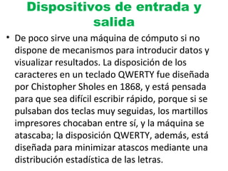 Dispositivos de entrada y
salida
• De poco sirve una máquina de cómputo si no
dispone de mecanismos para introducir datos y
visualizar resultados. La disposición de los
caracteres en un teclado QWERTY fue diseñada
por Chistopher Sholes en 1868, y está pensada
para que sea difícil escribir rápido, porque si se
pulsaban dos teclas muy seguidas, los martillos
impresores chocaban entre sí, y la máquina se
atascaba; la disposición QWERTY, además, está
diseñada para minimizar atascos mediante una
distribución estadística de las letras.
 