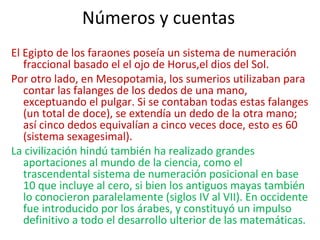 Números y cuentas
El Egipto de los faraones poseía un sistema de numeración
fraccional basado el el ojo de Horus,el dios del Sol.
Por otro lado, en Mesopotamia, los sumerios utilizaban para
contar las falanges de los dedos de una mano,
exceptuando el pulgar. Si se contaban todas estas falanges
(un total de doce), se extendía un dedo de la otra mano;
así cinco dedos equivalían a cinco veces doce, esto es 60
(sistema sexagesimal).
La civilización hindú también ha realizado grandes
aportaciones al mundo de la ciencia, como el
trascendental sistema de numeración posicional en base
10 que incluye al cero, si bien los antiguos mayas también
lo conocieron paralelamente (siglos IV al VII). En occidente
fue introducido por los árabes, y constituyó un impulso
definitivo a todo el desarrollo ulterior de las matemáticas.
 