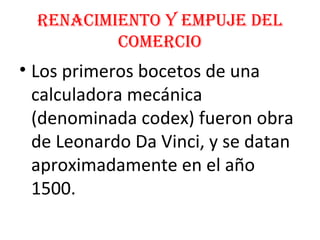 Renacimiento y empuje del
comeRcio
• Los primeros bocetos de una
calculadora mecánica
(denominada codex) fueron obra
de Leonardo Da Vinci, y se datan
aproximadamente en el año
1500.
 