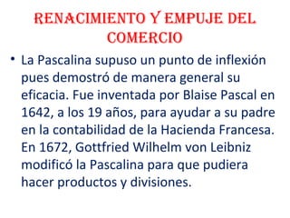 Renacimiento y empuje del
comeRcio
• La Pascalina supuso un punto de inflexión
pues demostró de manera general su
eficacia. Fue inventada por Blaise Pascal en
1642, a los 19 años, para ayudar a su padre
en la contabilidad de la Hacienda Francesa.
En 1672, Gottfried Wilhelm von Leibniz
modificó la Pascalina para que pudiera
hacer productos y divisiones.
 