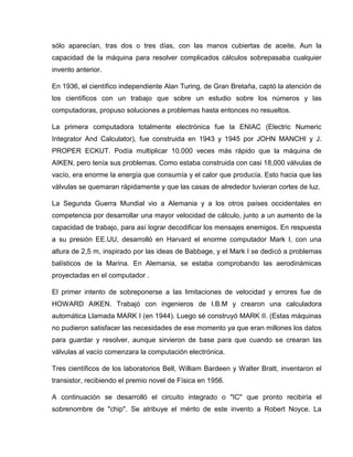sólo aparecían, tras dos o tres días, con las manos cubiertas de aceite. Aun la
capacidad de la máquina para resolver complicados cálculos sobrepasaba cualquier
invento anterior.
En 1936, el científico independiente Alan Turing, de Gran Bretaña, captó la atención de
los científicos con un trabajo que sobre un estudio sobre los números y las
computadoras, propuso soluciones a problemas hasta entonces no resueltos.
La primera computadora totalmente electrónica fue la ENIAC (Electric Numeric
Integrator And Calculator), fue construida en 1943 y 1945 por JOHN MANCHI y J.
PROPER ECKUT. Podía multiplicar 10.000 veces más rápido que la máquina de
AIKEN, pero tenía sus problemas. Como estaba construida con casi 18,000 válvulas de
vacío, era enorme la energía que consumía y el calor que producía. Esto hacia que las
válvulas se quemaran rápidamente y que las casas de alrededor tuvieran cortes de luz.
La Segunda Guerra Mundial vio a Alemania y a los otros países occidentales en
competencia por desarrollar una mayor velocidad de cálculo, junto a un aumento de la
capacidad de trabajo, para así lograr decodificar los mensajes enemigos. En respuesta
a su presión EE.UU, desarrolló en Harvard el enorme computador Mark I, con una
altura de 2,5 m, inspirado por las ideas de Babbage, y el Mark I se dedicó a problemas
balísticos de la Marina. En Alemania, se estaba comprobando las aerodinámicas
proyectadas en el computador .
El primer intento de sobreponerse a las limitaciones de velocidad y errores fue de
HOWARD AIKEN. Trabajó con ingenieros de I.B.M y crearon una calculadora
automática Llamada MARK I (en 1944). Luego sé construyó MARK II. (Estas máquinas
no pudieron satisfacer las necesidades de ese momento ya que eran millones los datos
para guardar y resolver, aunque sirvieron de base para que cuando se crearan las
válvulas al vacío comenzara la computación electrónica.
Tres científicos de los laboratorios Bell, William Bardeen y Walter Bratt, inventaron el
transistor, recibiendo el premio novel de Física en 1956.
A continuación se desarrolló el circuito integrado o "IC" que pronto recibiría el
sobrenombre de "chip". Se atribuye el mérito de este invento a Robert Noyce. La
 