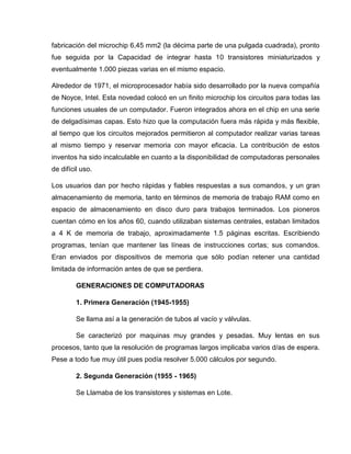fabricación del microchip 6,45 mm2 (la décima parte de una pulgada cuadrada), pronto
fue seguida por la Capacidad de integrar hasta 10 transistores miniaturizados y
eventualmente 1.000 piezas varias en el mismo espacio.
Alrededor de 1971, el microprocesador había sido desarrollado por la nueva compañía
de Noyce, Intel. Esta novedad colocó en un finito microchip los circuitos para todas las
funciones usuales de un computador. Fueron integrados ahora en el chip en una serie
de delgadísimas capas. Esto hizo que la computación fuera más rápida y más flexible,
al tiempo que los circuitos mejorados permitieron al computador realizar varias tareas
al mismo tiempo y reservar memoria con mayor eficacia. La contribución de estos
inventos ha sido incalculable en cuanto a la disponibilidad de computadoras personales
de difícil uso.
Los usuarios dan por hecho rápidas y fiables respuestas a sus comandos, y un gran
almacenamiento de memoria, tanto en términos de memoria de trabajo RAM como en
espacio de almacenamiento en disco duro para trabajos terminados. Los pioneros
cuentan cómo en los años 60, cuando utilizaban sistemas centrales, estaban limitados
a 4 K de memoria de trabajo, aproximadamente 1.5 páginas escritas. Escribiendo
programas, tenían que mantener las líneas de instrucciones cortas; sus comandos.
Eran enviados por dispositivos de memoria que sólo podían retener una cantidad
limitada de información antes de que se perdiera.
GENERACIONES DE COMPUTADORAS
1. Primera Generación (1945-1955)
Se llama así a la generación de tubos al vacío y válvulas.
Se caracterizó por maquinas muy grandes y pesadas. Muy lentas en sus
procesos, tanto que la resolución de programas largos implicaba varios d/as de espera.
Pese a todo fue muy útil pues podía resolver 5.000 cálculos por segundo.
2. Segunda Generación (1955 - 1965)
Se Llamaba de los transistores y sistemas en Lote.
 