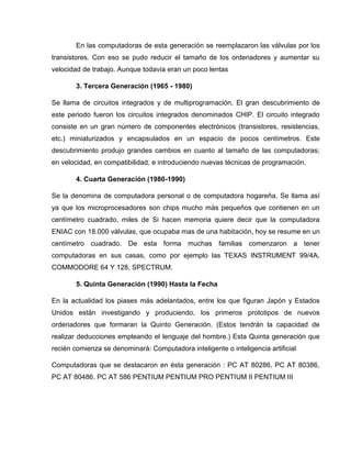 En las computadoras de esta generación se reemplazaron las válvulas por los
transistores. Con eso se pudo reducir el tamaño de los ordenadores y aumentar su
velocidad de trabajo. Aunque todavía eran un poco lentas
3. Tercera Generación (1965 - 1980)
Se llama de circuitos integrados y de multiprogramación. El gran descubrimiento de
este periodo fueron los circuitos integrados denominados CHIP. El circuito integrado
consiste en un gran número de componentes electrónicos (transistores, resistencias,
etc.) miniaturizados y encapsulados en un espacio de pocos centímetros. Este
descubrimiento produjo grandes cambios en cuanto al tamaño de las computadoras;
en velocidad, en compatibilidad, e introduciendo nuevas técnicas de programación.
4. Cuarta Generación (1980-1990)
Se la denomina de computadora personal o de computadora hogareña. Se llama así
ya que los microprocesadores son chips mucho más pequeños que contienen en un
centímetro cuadrado, miles de Si hacen memoria quiere decir que la computadora
ENIAC con 18.000 válvulas, que ocupaba mas de una habitación, hoy se resume en un
centímetro cuadrado. De esta forma muchas familias comenzaron a tener
computadoras en sus casas, como por ejemplo las TEXAS INSTRUMENT 99/4A,
COMMODORE 64 Y 128, SPECTRUM.
5. Quinta Generación (1990) Hasta la Fecha
En la actualidad los piases más adelantados, entre los que figuran Japón y Estados
Unidos están investigando y produciendo, los primeros prototipos de nuevos
ordenadores que formaran la Quinto Generación. (Estos tendrán la capacidad de
realizar deducciones empleando el lenguaje del hombre.) Esta Quinta generación que
recién comienza se denominará: Computadora inteligente o inteligencia artificial
Computadoras que se destacaron en ésta generación : PC AT 80286, PC AT 80386,
PC AT 80486. PC AT 586 PENTIUM PENTIUM PRO PENTIUM II PENTIUM III
 