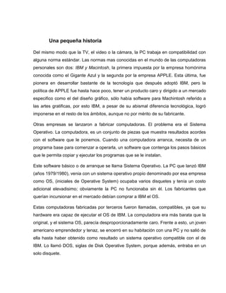Una pequeña historia
Del mismo modo que la TV, el video o la cámara, la PC trabaja en compatibilidad con
alguna norma estándar. Las normas mas conocidas en el mundo de las computadoras
personales son dos: IBM y Macintosh, la primera impuesta por la empresa homónima
conocida como el Gigante Azul y la segunda por la empresa APPLE. Esta última, fue
pionera en desarrollar bastante de la tecnología que después adoptó IBM, pero la
política de APPLE fue hasta hace poco, tener un producto caro y dirigido a un mercado
especifico como el del diseño gráfico, sólo había software para Machintosh referido a
las artes gratificas, por esto IBM, a pesar de su abismal diferencia tecnológica, logró
imponerse en el resto de los ámbitos, aunque no por mérito de su fabricante.
Otras empresas se lanzaron a fabricar computadoras. El problema era el Sistema
Operativo. La computadora, es un conjunto de piezas que muestra resultados acordes
con el software que le ponemos. Cuando una computadora arranca, necesita de un
programa base para comenzar a operarla, un software que contenga los pasos básicos
que le permita copiar y ejecutar los programas que se le instalan.
Este software básico o de arranque se llama Sistema Operativo. La PC que lanzó IBM
(años 1979/1980), venia con un sistema operativo propio denominado por esa empresa
como OS, (iniciales de Operative System) ocupaba varios disquetes y tenía un costo
adicional elevadisimo; obviamente la PC no funcionaba sin él. Los fabricantes que
querían incursionar en el mercado debían comprar a IBM el OS.
Estas computadoras fabricadas por terceros fueron llamadas, compatibles, ya que su
hardware era capaz de ejecutar el OS de IBM. La computadora era más barata que la
original, y el sistema OS, parecía desproporcionadamente caro. Frente a esto, un joven
americano emprendedor y tenaz, se encerró en su habitación con una PC y no salió de
ella hasta haber obtenido como resultado un sistema operativo compatible con el de
IBM. Lo llamó DOS, siglas de Disk Operative System, porque además, entraba en un
solo disquete.
 