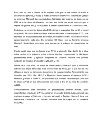 Ese joven es hoy el dueño de la empresa más grande del mundo dedicada al
desarrollo de software, y marca el rumbo al mercado informático; se llama Bill Gates y
su empresa, Microsoft. Las computadoras fabricadas por terceros, es decir, no por
IBM, se extendieron rápidamente, su costo era hasta tres veces menores que la
original del gigante azul, y por supuesto, el sistema operativo era el DOS de Bill Gates.
En la jerga, se comenzó a llamar a las PC'S, clones, o sea copias. IBM perdió el control
muy pronto. El rumbo de la tecnología era marcado ahora por la empresa INTEL, que
fabricaba los microprocesadores. El corazón, el cerebro de la PC lanzando uno nuevo
aproximadamente cada año. De inmediato Bill Gates con su flamante empresa
Microsoft, desarrollaba programas para aprovechar al máximo las capacidades de
éste.
Pronto quedó claro que los lideres eran INTEL y Microsoft. IBM, dueño de la idea,
había perdido toda influencia sobre el tema. Hoy las computadoras de IBM llevan
procesadores INTEL y ejecutan programas de Microsoft. Durante este periodo,
surgieron las líneas de procesadores 286, 386 y 486.
Desde hace unos años, las cosas se dieron vuelta y Microsoft pasó a desarrollar
software que exigía demasiado a los procesadores de INTEL, por lo que éste se veía
obligado a apurar los tiempos de lanzamiento de nuevos modelos. Aprovechando esta
situación, por 1993, IBM, APPLE y Motorola intentan quebrar el liderazgo INTEL-
Microsoft, y lanzan el Power PC, un procesador que prometía hacer estragos, pero solo
lo utilizan APPLE en sus computadoras personales e IBM en su línea de servidores
AS400.
Simultáneamente otros fabricantes de procesadores tomaron impulso. Estas
circunstancias impulsaron a INTEL a crear un procesador distinto. (Los anteriores eran
continuas mejoras al 286 mas poderoso), así nació el Pentium. Microsoft tiene una
inesperada compañera que también demanda mas tecnología en el hardware:
INTERNET.
 