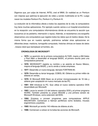 Digamos que, por culpa de Internet, INTEL creó el MMX. En realidad es un Pentium
con mejoras que optimiza la ejecución de video y sonido multimedia en la PC. Luego
nacen los modelos Pentium Pro, Pentium II y Pentium III.
La evolución de la informática afecta a todos los aspectos de la vida, la computadora
hoy tiene muchas aplicaciones. Por ejemplo cuando vamos a un hospital encontramos
en la recepción una computadora informándonos dónde se encuentra la sección que
buscamos (sí es pediatría, internación o rayos). Además, si necesitamos una ecografía
observamos una computadora que registra todos los datos que el medico desea. De la
misma forma que en nuestro ejemplo, podríamos señalar otras aplicaciones en
diferentes áreas: medicina, tomografia computada, historias clinicas en bases de datos
, brazos robot que reemplazan al hombre, etc.
CRONOLOGIA DE MICROSOFT
 1975: La aparición de la primera computadora ALTAIR, inspira a Bill Gates
y Paul Allen a desarrollar el lenguaje BASIC, el primero escrito para una
computadora personal.
 1976: MICROSOFT registra su nombre y se asienta en Nuevo México,
mejora el lenguaje BASIC, y se lo vende a varias empresas.
 1977: Desarrolla un nuevo lenguaje, llamado FORTRAN 80.
 1978: Desarrolla su tercer lenguaje, COBOL 80. Obtiene su primer millón de
dólares en ventas.
 1979: El Microsoft 8080 Basic es el primer microprocesador de 16 bits y
obtiene gran aceptación en nuevo mercado de las PC.
 1981: IBM Introduce la PC. Que utiliza el nuevo sistema operativo DOS
desarrollado por Microsoft.
 1983: Lanza la versión 2.0 del sistema operativo DOS y el primer programa
WORD. También presenta su propio MOUSE y una primera versión de
Microsoft Windows, como extensión del DOS.
 1984: Empieza a proveer programas para computadoras APPLE
MACINTOSH. Comienzan a fabricar periféricos como teclados, mouses
ergonómicos y joysticks.
 1985: Microsoft ya vendía 140 millones de dólares al año.
 1986: Comienzan a cotizar en la bolsa las acciones de Microsoft.
 