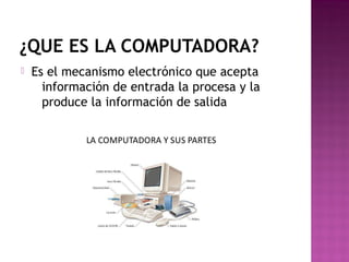 ¿QUE ES LA COMPUTADORA?
 Es el mecanismo electrónico que acepta
información de entrada la procesa y la
produce la información de salida
 