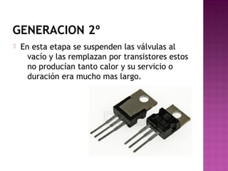 GENERACION 2º
 En esta etapa se suspenden las válvulas al
vacío y las remplazan por transistores estos
no producían tanto calor y su servicio o
duración era mucho mas largo.
 