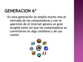 GENERACION 6º
 En esta generación se amplia mucho mas el
mercado de las computadoras y con la
aparición de el internet genera un gran
acogida tanto así que las computadoras se
convirtieron en algo cotidiano y de uso
común.
 