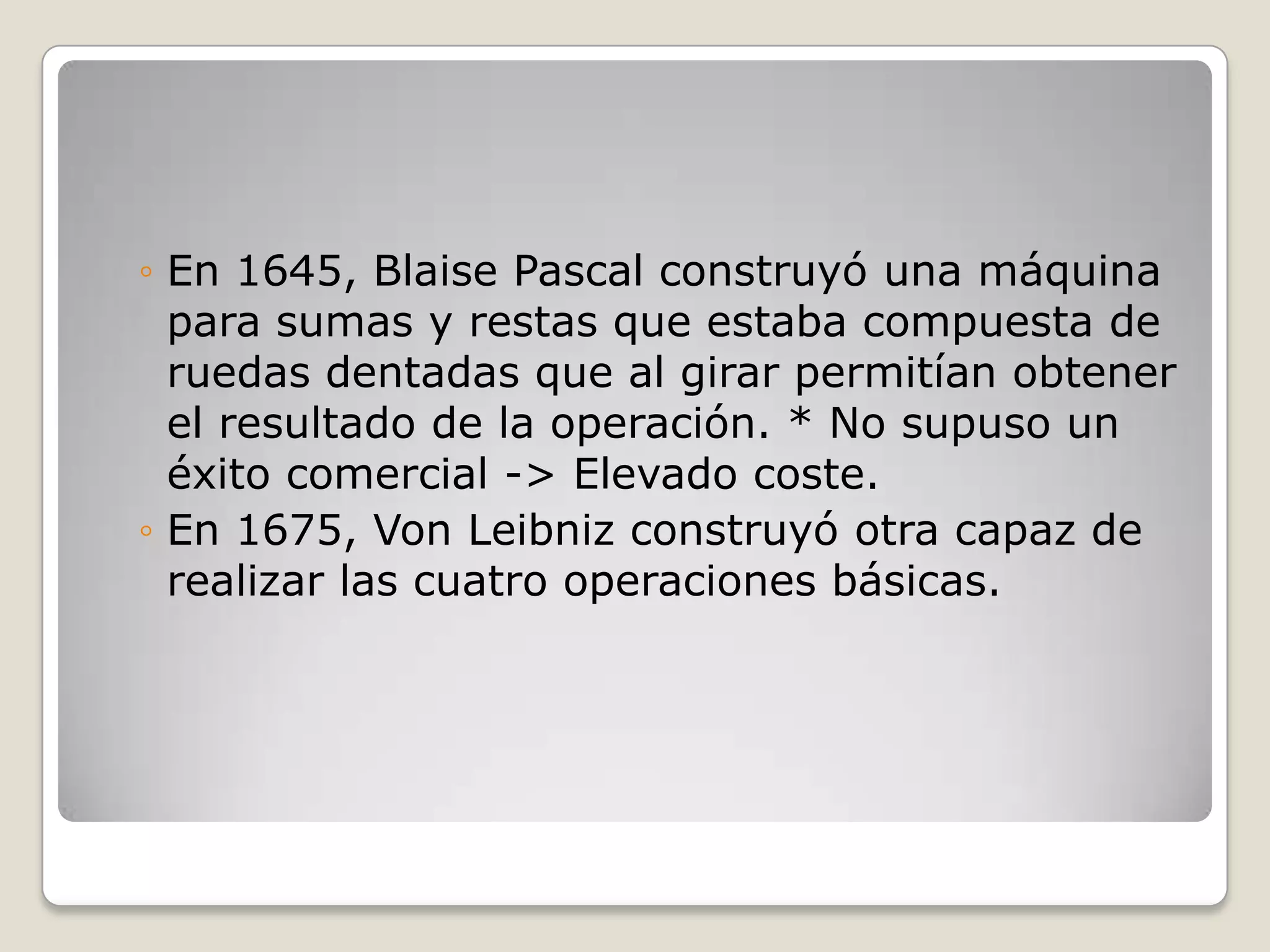 ◦ En 1645, Blaise Pascal construyó una máquina
para sumas y restas que estaba compuesta de
ruedas dentadas que al girar permitían obtener
el resultado de la operación. * No supuso un
éxito comercial -> Elevado coste.
◦ En 1675, Von Leibniz construyó otra capaz de
realizar las cuatro operaciones básicas.
 