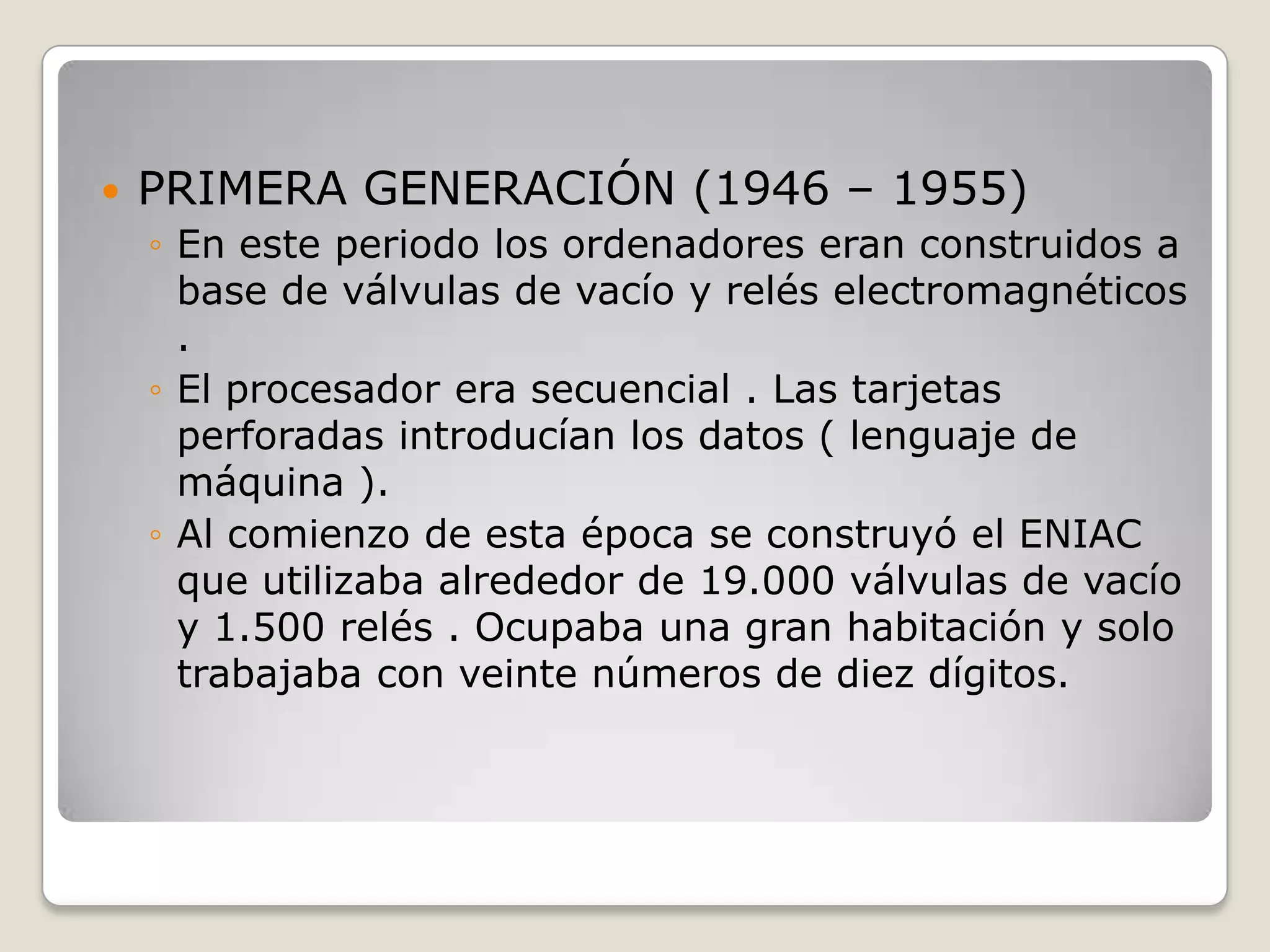  PRIMERA GENERACIÓN (1946 – 1955)
◦ En este periodo los ordenadores eran construidos a
base de válvulas de vacío y relés electromagnéticos
.
◦ El procesador era secuencial . Las tarjetas
perforadas introducían los datos ( lenguaje de
máquina ).
◦ Al comienzo de esta época se construyó el ENIAC
que utilizaba alrededor de 19.000 válvulas de vacío
y 1.500 relés . Ocupaba una gran habitación y solo
trabajaba con veinte números de diez dígitos.
 