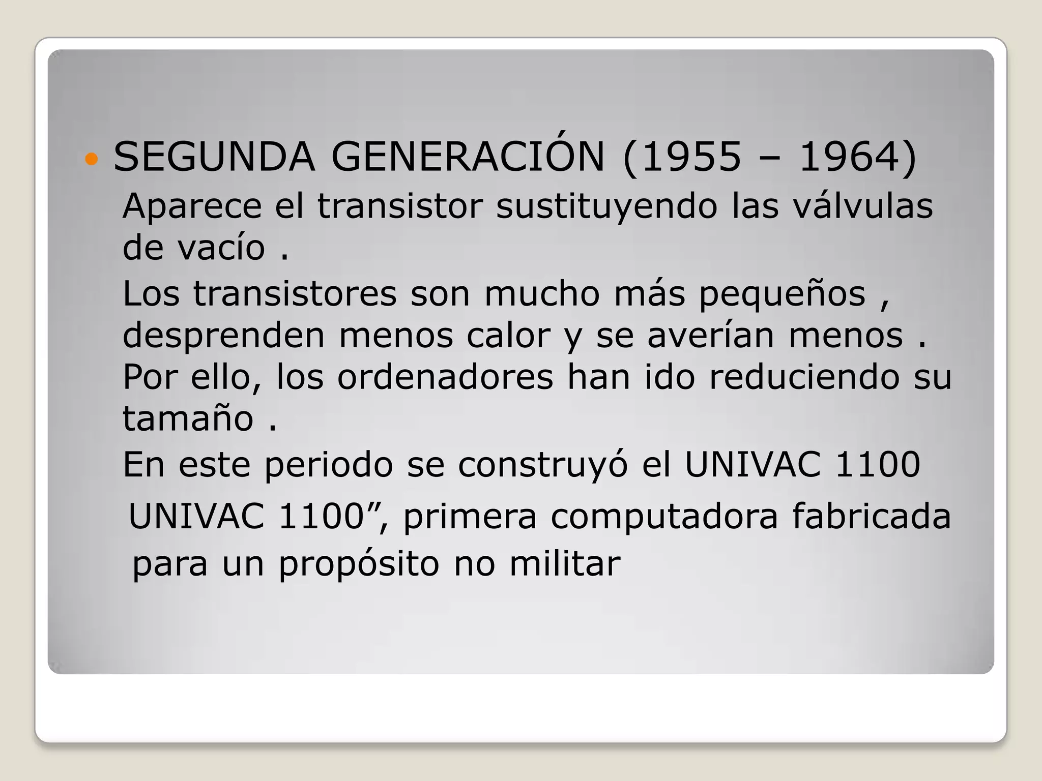  SEGUNDA GENERACIÓN (1955 – 1964)
Aparece el transistor sustituyendo las válvulas
de vacío .
Los transistores son mucho más pequeños ,
desprenden menos calor y se averían menos .
Por ello, los ordenadores han ido reduciendo su
tamaño .
En este periodo se construyó el UNIVAC 1100
UNIVAC 1100”, primera computadora fabricada
para un propósito no militar
 