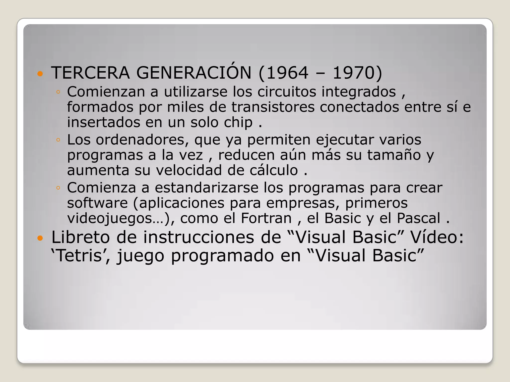  TERCERA GENERACIÓN (1964 – 1970)
◦ Comienzan a utilizarse los circuitos integrados ,
formados por miles de transistores conectados entre sí e
insertados en un solo chip .
◦ Los ordenadores, que ya permiten ejecutar varios
programas a la vez , reducen aún más su tamaño y
aumenta su velocidad de cálculo .
◦ Comienza a estandarizarse los programas para crear
software (aplicaciones para empresas, primeros
videojuegos…), como el Fortran , el Basic y el Pascal .
 Libreto de instrucciones de “Visual Basic” Vídeo:
„Tetris‟, juego programado en “Visual Basic”
 