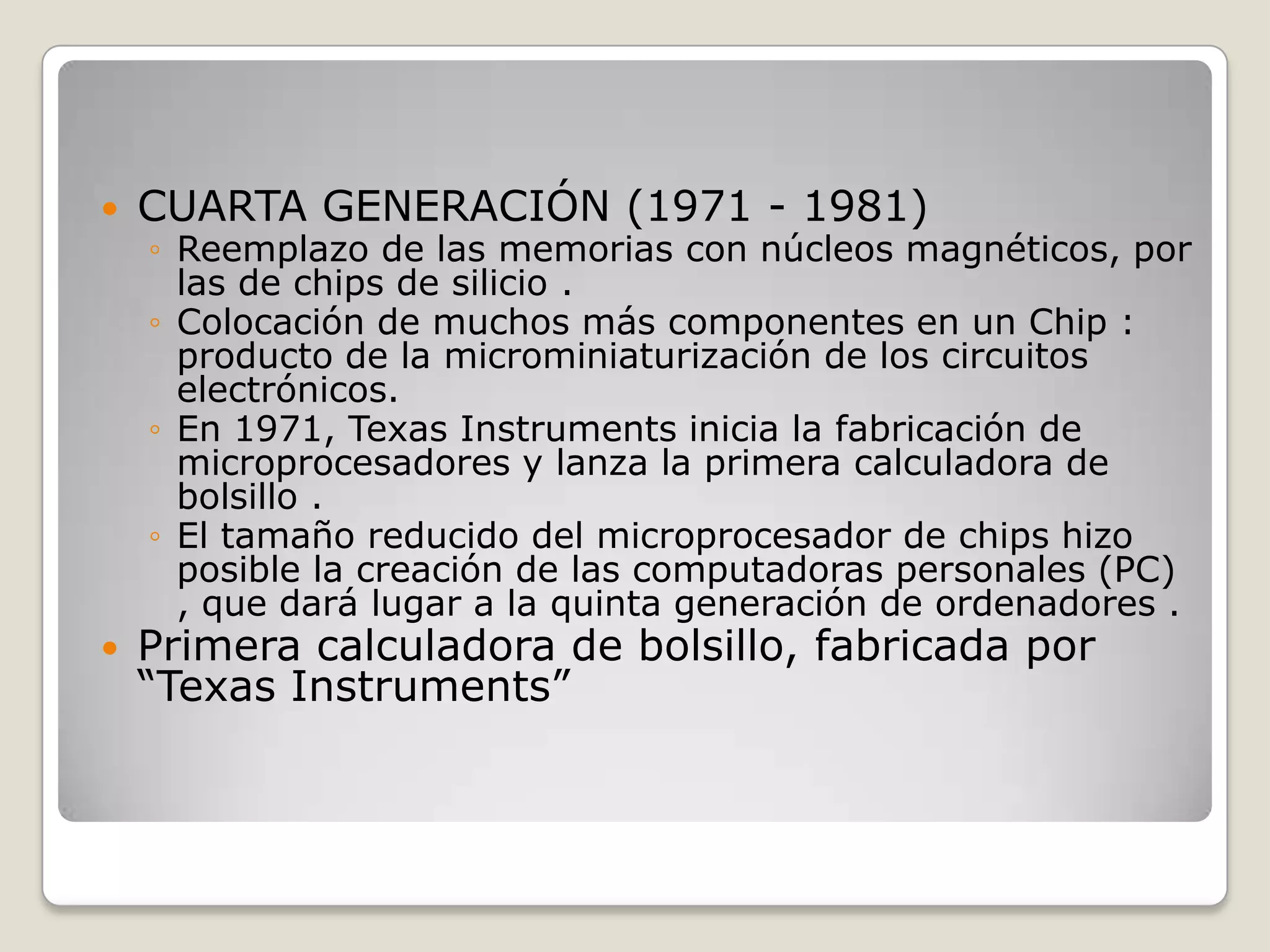  CUARTA GENERACIÓN (1971 - 1981)
◦ Reemplazo de las memorias con núcleos magnéticos, por
las de chips de silicio .
◦ Colocación de muchos más componentes en un Chip :
producto de la microminiaturización de los circuitos
electrónicos.
◦ En 1971, Texas Instruments inicia la fabricación de
microprocesadores y lanza la primera calculadora de
bolsillo .
◦ El tamaño reducido del microprocesador de chips hizo
posible la creación de las computadoras personales (PC)
, que dará lugar a la quinta generación de ordenadores .
 Primera calculadora de bolsillo, fabricada por
“Texas Instruments”
 