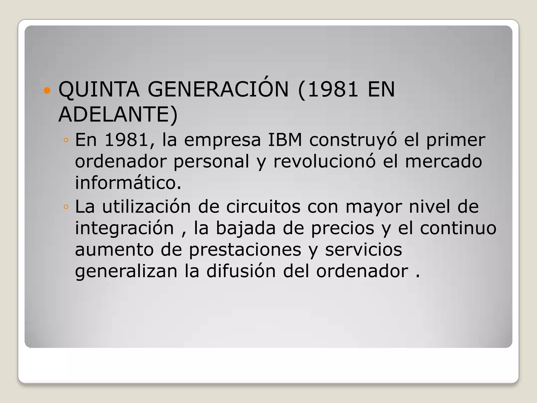 QUINTA GENERACIÓN (1981 EN
ADELANTE)
◦ En 1981, la empresa IBM construyó el primer
ordenador personal y revolucionó el mercado
informático.
◦ La utilización de circuitos con mayor nivel de
integración , la bajada de precios y el continuo
aumento de prestaciones y servicios
generalizan la difusión del ordenador .
 