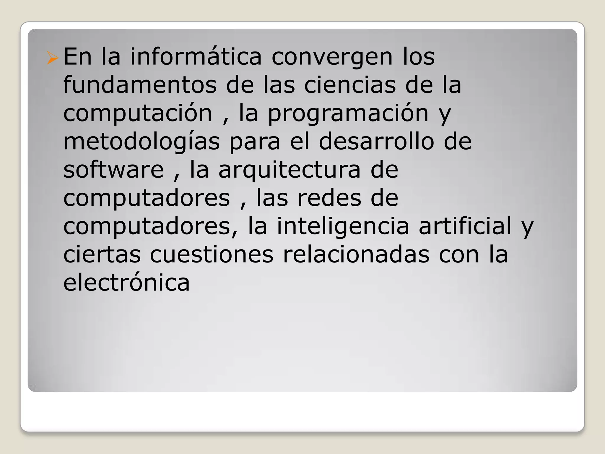 En la informática convergen los
fundamentos de las ciencias de la
computación , la programación y
metodologías para el desarrollo de
software , la arquitectura de
computadores , las redes de
computadores, la inteligencia artificial y
ciertas cuestiones relacionadas con la
electrónica
 