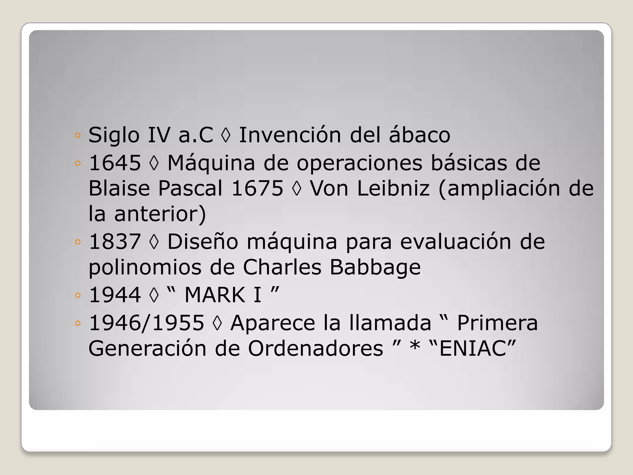 ◦ Siglo IV a.C Invención del ábaco
◦ 1645 Máquina de operaciones básicas de
Blaise Pascal 1675 Von Leibniz (ampliación de
la anterior)
◦ 1837 Diseño máquina para evaluación de
polinomios de Charles Babbage
◦ 1944 “ MARK I ”
◦ 1946/1955 Aparece la llamada “ Primera
Generación de Ordenadores ” * “ENIAC”
 