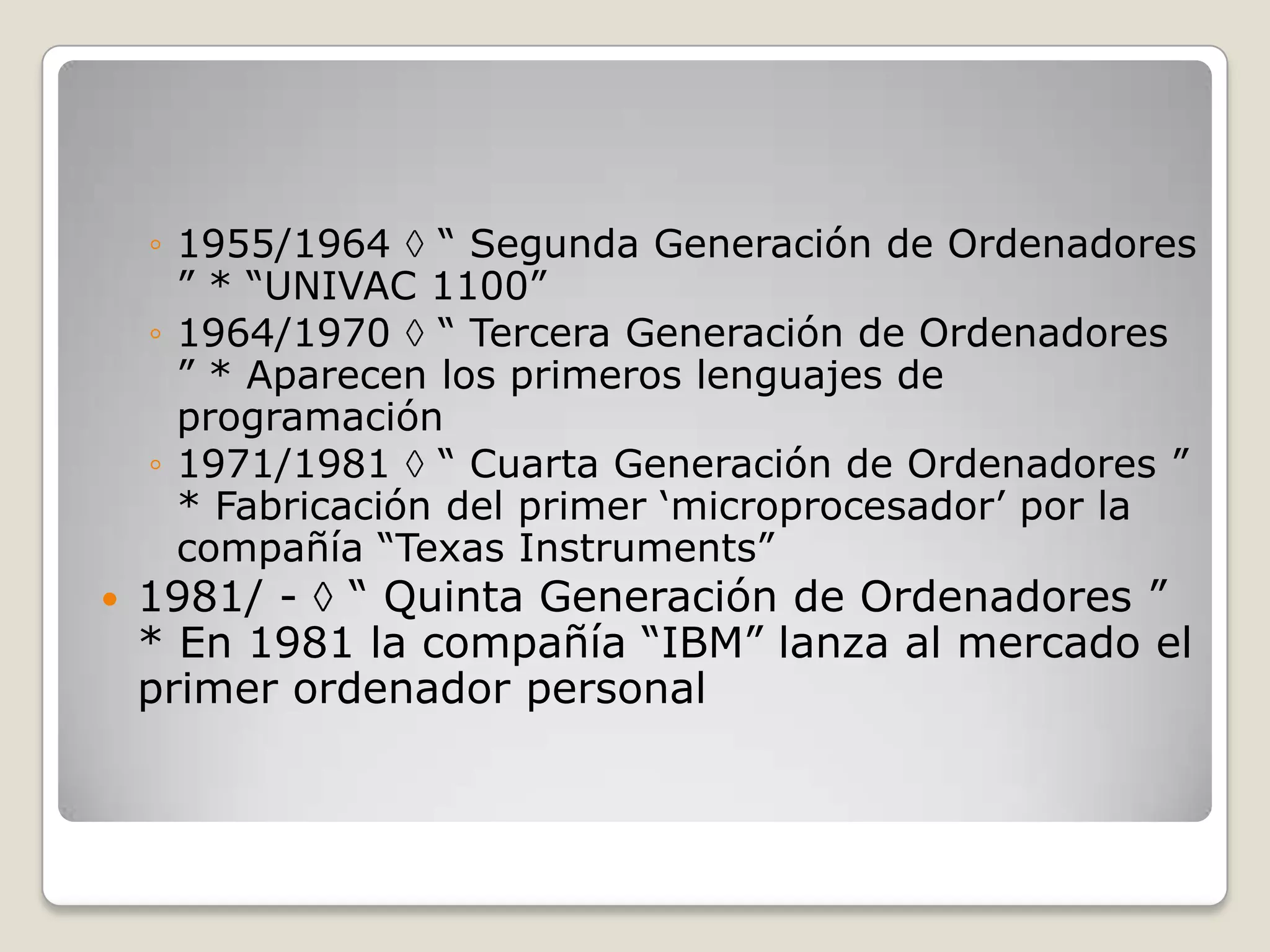 ◦ 1955/1964 “ Segunda Generación de Ordenadores
” * “UNIVAC 1100”
◦ 1964/1970 “ Tercera Generación de Ordenadores
” * Aparecen los primeros lenguajes de
programación
◦ 1971/1981 “ Cuarta Generación de Ordenadores ”
* Fabricación del primer „microprocesador‟ por la
compañía “Texas Instruments”
 1981/ - “ Quinta Generación de Ordenadores ”
* En 1981 la compañía “IBM” lanza al mercado el
primer ordenador personal
 