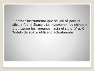◦ El primer instrumento que se utilizó para el
cálculo fue el ábaco . Lo inventaron los chinos y
lo utilizaron los romanos hasta el siglo IV a. C.
Modelo de ábaco utilizado actualmente
 