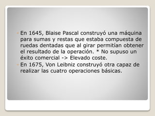 ◦ En 1645, Blaise Pascal construyó una máquina
para sumas y restas que estaba compuesta de
ruedas dentadas que al girar permitían obtener
el resultado de la operación. * No supuso un
éxito comercial -> Elevado coste.
◦ En 1675, Von Leibniz construyó otra capaz de
realizar las cuatro operaciones básicas.
 