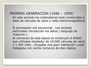  PRIMERA GENERACIÓN (1946 – 1955)
◦ En este periodo los ordenadores eran construidos a
base de válvulas de vacío y relés electromagnéticos
.
◦ El procesador era secuencial . Las tarjetas
perforadas introducían los datos ( lenguaje de
máquina ).
◦ Al comienzo de esta época se construyó el ENIAC
que utilizaba alrededor de 19.000 válvulas de vacío
y 1.500 relés . Ocupaba una gran habitación y solo
trabajaba con veinte números de diez dígitos.
 