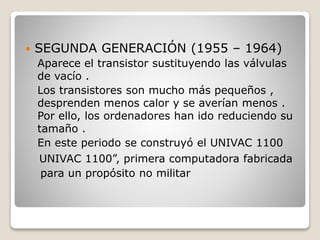  SEGUNDA GENERACIÓN (1955 – 1964)
Aparece el transistor sustituyendo las válvulas
de vacío .
Los transistores son mucho más pequeños ,
desprenden menos calor y se averían menos .
Por ello, los ordenadores han ido reduciendo su
tamaño .
En este periodo se construyó el UNIVAC 1100
UNIVAC 1100”, primera computadora fabricada
para un propósito no militar
 