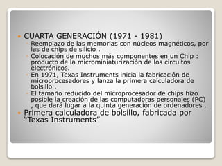  CUARTA GENERACIÓN (1971 - 1981)
◦ Reemplazo de las memorias con núcleos magnéticos, por
las de chips de silicio .
◦ Colocación de muchos más componentes en un Chip :
producto de la microminiaturización de los circuitos
electrónicos.
◦ En 1971, Texas Instruments inicia la fabricación de
microprocesadores y lanza la primera calculadora de
bolsillo .
◦ El tamaño reducido del microprocesador de chips hizo
posible la creación de las computadoras personales (PC)
, que dará lugar a la quinta generación de ordenadores .
 Primera calculadora de bolsillo, fabricada por
“Texas Instruments”
 