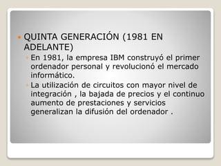  QUINTA GENERACIÓN (1981 EN
ADELANTE)
◦ En 1981, la empresa IBM construyó el primer
ordenador personal y revolucionó el mercado
informático.
◦ La utilización de circuitos con mayor nivel de
integración , la bajada de precios y el continuo
aumento de prestaciones y servicios
generalizan la difusión del ordenador .
 