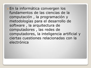 En la informática convergen los
fundamentos de las ciencias de la
computación , la programación y
metodologías para el desarrollo de
software , la arquitectura de
computadores , las redes de
computadores, la inteligencia artificial y
ciertas cuestiones relacionadas con la
electrónica
 
