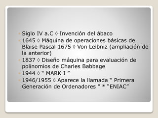 ◦ Siglo IV a.C  Invención del ábaco
◦ 1645  Máquina de operaciones básicas de
Blaise Pascal 1675  Von Leibniz (ampliación de
la anterior)
◦ 1837  Diseño máquina para evaluación de
polinomios de Charles Babbage
◦ 1944  “ MARK I ”
◦ 1946/1955  Aparece la llamada “ Primera
Generación de Ordenadores ” * “ENIAC”
 