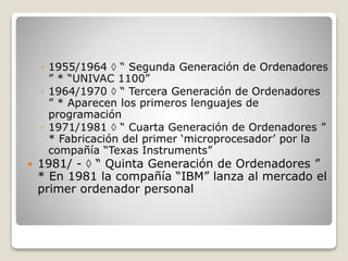 ◦ 1955/1964  “ Segunda Generación de Ordenadores
” * “UNIVAC 1100”
◦ 1964/1970  “ Tercera Generación de Ordenadores
” * Aparecen los primeros lenguajes de
programación
◦ 1971/1981  “ Cuarta Generación de Ordenadores ”
* Fabricación del primer ‘microprocesador’ por la
compañía “Texas Instruments”
 1981/ -  “ Quinta Generación de Ordenadores ”
* En 1981 la compañía “IBM” lanza al mercado el
primer ordenador personal
 