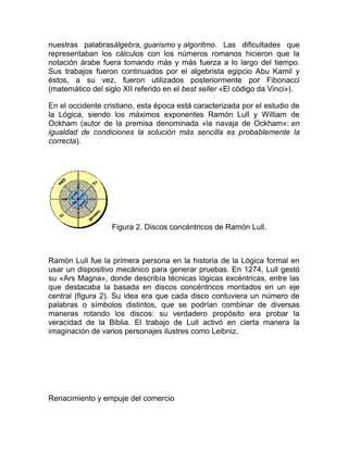 nuestras palabrasálgebra, guarismo y algoritmo. Las dificultades que
representaban los cálculos con los números romanos hicieron que la
notación árabe fuera tomando más y más fuerza a lo largo del tiempo.
Sus trabajos fueron continuados por el algebrista egipcio Abu Kamil y
éstos, a su vez, fueron utilizados posteriormente por Fibonacci
(matemático del siglo XII referido en el best seller «El código da Vinci»).
En el occidente cristiano, esta época está caracterizada por el estudio de
la Lógica, siendo los máximos exponentes Ramón Lull y William de
Ockham (autor de la premisa denominada «la navaja de Ockham»: en
igualdad de condiciones la solución más sencilla es probablemente la
correcta).
Figura 2. Discos concéntricos de Ramón Lull.
Ramón Lull fue la primera persona en la historia de la Lógica formal en
usar un dispositivo mecánico para generar pruebas. En 1274, Lull gestó
su «Ars Magna», donde describía técnicas lógicas excéntricas, entre las
que destacaba la basada en discos concéntricos montados en un eje
central (figura 2). Su idea era que cada disco contuviera un número de
palabras o símbolos distintos, que se podrían combinar de diversas
maneras rotando los discos: su verdadero propósito era probar la
veracidad de la Biblia. El trabajo de Lull activó en cierta manera la
imaginación de varios personajes ilustres como Leibniz.
Renacimiento y empuje del comercio
 