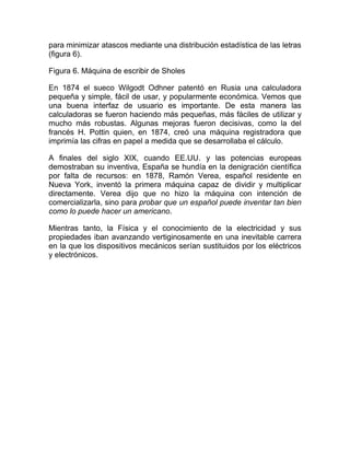 para minimizar atascos mediante una distribución estadística de las letras
(figura 6).
Figura 6. Máquina de escribir de Sholes
En 1874 el sueco Wilgodt Odhner patentó en Rusia una calculadora
pequeña y simple, fácil de usar, y popularmente económica. Vemos que
una buena interfaz de usuario es importante. De esta manera las
calculadoras se fueron haciendo más pequeñas, más fáciles de utilizar y
mucho más robustas. Algunas mejoras fueron decisivas, como la del
francés H. Pottin quien, en 1874, creó una máquina registradora que
imprimía las cifras en papel a medida que se desarrollaba el cálculo.
A finales del siglo XIX, cuando EE.UU. y las potencias europeas
demostraban su inventiva, España se hundía en la denigración científica
por falta de recursos: en 1878, Ramón Verea, español residente en
Nueva York, inventó la primera máquina capaz de dividir y multiplicar
directamente. Verea dijo que no hizo la máquina con intención de
comercializarla, sino para probar que un español puede inventar tan bien
como lo puede hacer un americano.
Mientras tanto, la Física y el conocimiento de la electricidad y sus
propiedades iban avanzando vertiginosamente en una inevitable carrera
en la que los dispositivos mecánicos serían sustituidos por los eléctricos
y electrónicos.
 