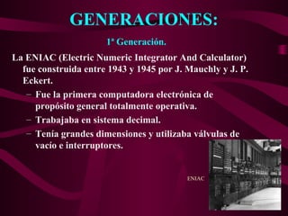 GENERACIONES:
La ENIAC (Electric Numeric Integrator And Calculator)
fue construida entre 1943 y 1945 por J. Mauchly y J. P.
Eckert.
– Fue la primera computadora electrónica de
propósito general totalmente operativa.
– Trabajaba en sistema decimal.
– Tenía grandes dimensiones y utilizaba válvulas de
vacío e interruptores.
1ª Generación.
ENIAC
 