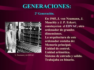 GENERACIONES:
2ª Generación.
En 1945, J. von Neumann, J.
Mauchly y J. P. Eckert.
constuyeron el EDVAC, otro
ordenador de grandes
dimensiones.
La arquitectura de este
ordenador costaba de:
Memoria principal.
Unidad de control.
Unidad aritmética.
Sistema de entrada y salida.
Trabajaba en binario.
V. Neumann y la EDVAC
 