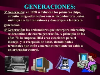 GENERACIONES:
3ª Generación: en 1958 se fabrican los primeros chips,
circuito integrados hechos con semiconductores; estos
sustituyen a los transistores y dan origen a la tercera
generación.
4ª Generación: los ordenadores que incorpora microchip
se denominan de cuarta generación. A principio de los
años 70, la empresa IBM crea estaciones para el
manejo y la recepción de datos, denominadas
terminales que están conectadas mediante un cable a
un ordenador central.
 