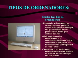 TIPOS DE ORDENADORES:
Existen tres tipo de
ordenadores:
-Computadoras Centrales:es un
ordenador grande, potente y
costoso usado principalmente por
una gran compañía para el
procesamiento de una gran
cantidad de datos.
-Minicomputadoras:los
miniordenadores se
desarrollaron en los años 70 y 80.
eran usados en conjunción con
terminales tontos y sin capacidad
de cálculo propio.
-Computadoras personales:es un
microordenador barato, diseñado
en principio para ser usado por
una sola persona .
 