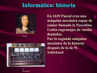 Informática: historia
.
En 1639 Pascal crea una
máquina mecánica capaz de
sumar llamada la Pascalina.
Usaba engranajes de ruedas
dentadas.
Fue la segunda máquina
mecánica de la historia
después de la de W.
Schickard
Pascal
La
Pascalina
 