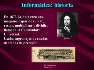 Informática: historia
.
En 1673 Leibniz creo una
máquina capaz de sumar,
restar, multiplicar y dividir,
llamada la Calculadora
Universal.
Usaba engranajes de ruedas
dentadas de precisión.
Leibniz
La Calculadora
Universal
 