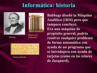 Informática: historia
.
Babbage diseñó la Máquina
Analítica (1834) pero que
tampoco concluyó.
Era una máquina de
propósito general, podría
resolver cualquier problema
de forma automática con
ayuda de un programa que
se introdujera con ayuda de
tarjetas (como en los telares
de Jacquard).
Babbage
Máquina de
Diferencias
Tarjeta perforada
 