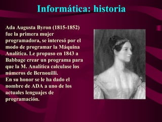 Informática: historia
.
Ada Augusta Byron (1815-1852)
fue la primera mujer
programadora, se interesó por el
modo de programar la Máquina
Analítica. Le propuso en 1843 a
Babbage crear un programa para
que la M. Analítica calculase los
números de Bernouilli.
En su honor se le ha dado el
nombre de ADA a uno de los
actuales lenguajes de
programación.
 
